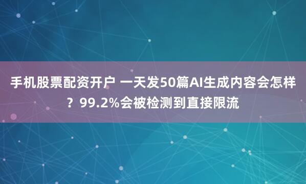 手机股票配资开户 一天发50篇AI生成内容会怎样？99.2%会被检测到直接限流