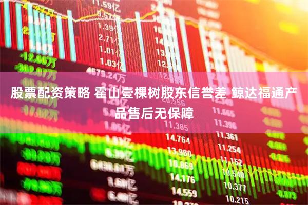 股票配资策略 霍山壹棵树股东信誉差 鲸达福通产品售后无保障