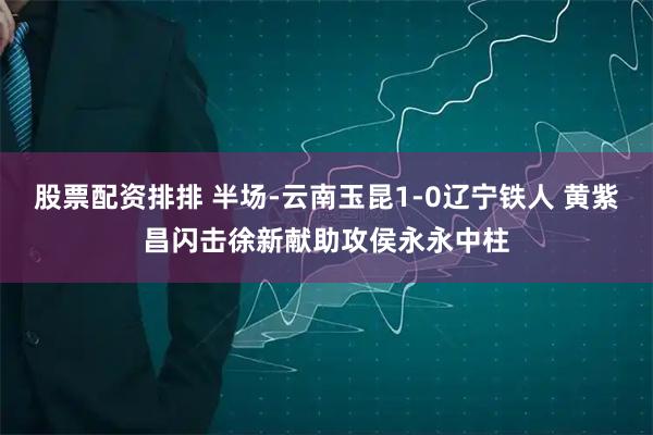 股票配资排排 半场-云南玉昆1-0辽宁铁人 黄紫昌闪击徐新献助攻侯永永中柱