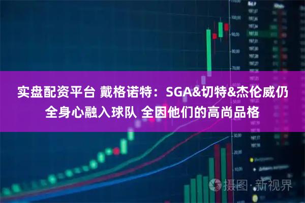实盘配资平台 戴格诺特：SGA&切特&杰伦威仍全身心融入球队 全因他们的高尚品格