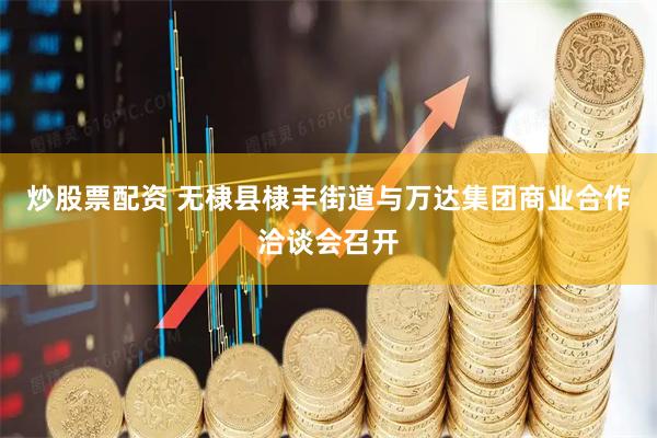 炒股票配资 无棣县棣丰街道与万达集团商业合作洽谈会召开