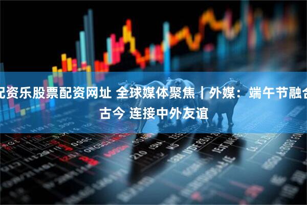 配资乐股票配资网址 全球媒体聚焦｜外媒：端午节融合古今 连接中外友谊