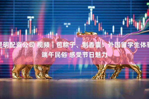 昆明配资公司 视频｜包粽子、制香囊！外国留学生体验端午民俗 感受节日魅力