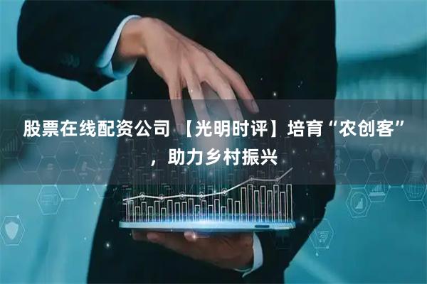 股票在线配资公司 【光明时评】培育“农创客”，助力乡村振兴