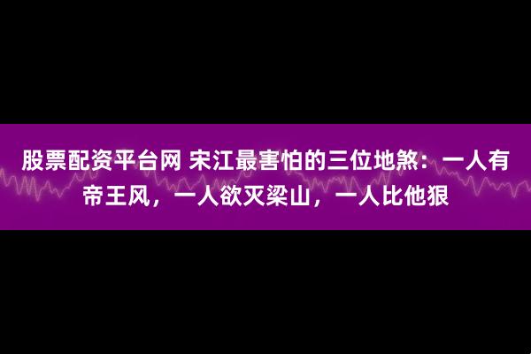股票配资平台网 宋江最害怕的三位地煞：一人有帝王风，一人欲灭梁山，一人比他狠