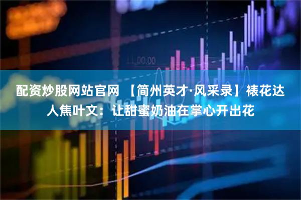 配资炒股网站官网 【简州英才·风采录】裱花达人焦叶文：让甜蜜奶油在掌心开出花