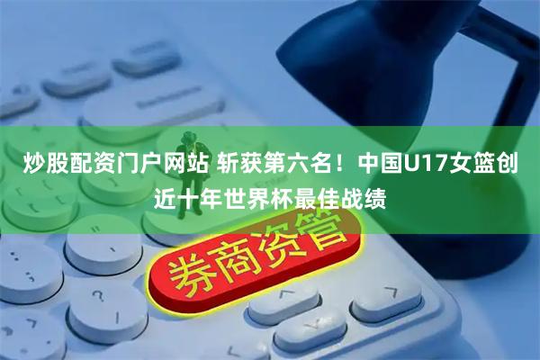 炒股配资门户网站 斩获第六名！中国U17女篮创近十年世界杯最佳战绩