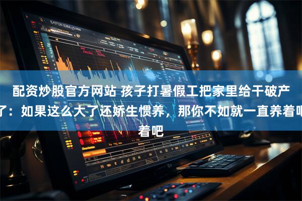 配资炒股官方网站 孩子打暑假工把家里给干破产了：如果这么大了还娇生惯养，那你不如就一直养着吧