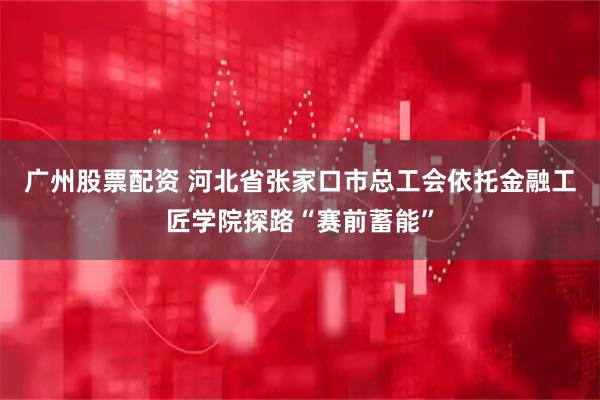 广州股票配资 河北省张家口市总工会依托金融工匠学院探路“赛前蓄能”