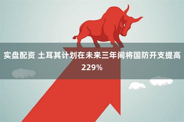 实盘配资 土耳其计划在未来三年间将国防开支提高229%